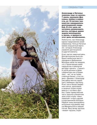 161
Александр и Наталья
знакомы еще со школы.
7 июля, накануне Дня
семьи, любви и верно-
сти, их 10-летнее зна-
комство завершилось
долгожданной свадь-
бой. В этот день им
хотелось реализовать
мечты, которые давно
ждали воплощения
в жизнь, и провести
этот день незабываемо.
Любопытно, как Александр
сделал предложение своей
избраннице. Кольцо Наталье
принес игрушечный верто-
лет, которым Александр
уп­равлял дистанционно
из дру­гой комнаты.
И вот настал заветный день.
Для фотосессии было вы-
брано необычное место –
аэродром в Дубровском.
Молодые никак не ожидали,
что с пролетающих мимо
парашютов и самолетов
им будут кричать: «Горько!»
А после росписи в Доме
губернатора они отправи-
лись... нет, не на торже-
ственный банкет, а на ста-
дион «Динамо»! Александр
уже давно мечтал приоб-
щить любимую к футболу.
И вот она в белом свадеб-
ном платье, кроссовках
и зеленых гетрах играет
вместе с гостями в фут-
бол. Сама торжественная
часть прошла в банкетном
зале отель-клуба «Нико-
лаевский» в кругу друзей
и род­ственников молодых.
Первый танец молодожены
исполнили под ремикс мар-
ша Мендельсона и овации
гостей. Весь вечер звучала
«живая» музыка, играл
СВАДЬБЫ ГОДА
 