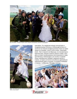 162
саксофон. А в перерыве между конкурсами и
поздравлениями Наталья и Александр успели от-
лучиться на пикник во французском стиле на траве
прямо на лужайке около отель-клуба «Николаев-
ский». Как и принято во Франции, на пикнике было
красное вино, яблоки и багеты белого хлеба. Этот
день оставил незабываемые воспоминания в серд-
цах Натальи, Александра и их гостей. А совсем
скоро новобрачных ожидает медовый месяц в
стране, которая считается колыбелью древнейших
цивилизаций майя и ацтеков, на родине сомбреро
и текилы – в Мексике. Желаем счастья!
ФотоМихаилаТрапезникова
Без экстрима – никуда! И даже в день свадьбы молодожены заехали на аэродром!
Брак - это тоже игра. И в этой игре попадание
было точно в цель!
«Горько!»
 
