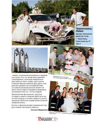 171
«живое» исполнение российских и зарубеж-
ных хитов. Но в тот вечер всех поразили
и молодожены, исполнив невероятный
дэнс-микс из танго, самбы, рок-н-ролла
и вальса! Музыка сменяла друг друга, каж-
дый раз взрывая зал аплодисментами,
а в самый кульминационный момент не-
веста сняла туфли и продемонстрировала
экстровагантные па - это был фурор!
Великолепная фотосессия, прогулки
по берегу озера и пляжная афте-пати лег-
ли нам на душу и оставят надолго в воспо-
минаниях приятный шлейф романтической
северной волны…
Кстати, в финале вечера незамужние под-
руги ловили три букета невесты...
Татьяна Марданова
Свадебный торт произвелнастоящий фурор среди гостей
Череповец-
Лимо
аренда лимузинов
(8202) 60-10-30
г. Череповец,
Советский пр, 51
оф. 6
Невеста с друзьями и ведущие вечера Андрей Любимов и Антон
Федченков
 