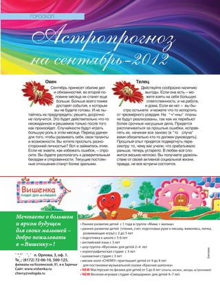 Овен
Сентябрь принесет обилие дел
и обязанностей, во второй по-
ловине месяца их станет еще
больше. Больше всего помех
доставят события, к которым
вы не будете готовы. И не пы-
тайтесь их предупредить: решить досрочно
не получится. Это будет действительно что-то
неожиданное и решаемое только после того
как произойдет. Случайности будут играть
большую роль в этом месяце. Период удачен
для того, чтобы развивать себя, свои таланты
и возможности. Вы хотите прослыть разно-
сторонней личностью? Вот и займитесь этим.
Если не знаете, как избежать ошибок, – спро-
сите. Вы будете располагать к доверительным
беседам и откровенности. Текущие постоян-
ные отношения станут более зрелыми.
Телец
Действуйте сообразно наличию
выгоды. Если она есть – мо-
жете взять на себя большую
ответственность: и на работе,
и дома. Если ее нет – вы бы-
стро остынете и можете что-то испортить
от чрезмерного усердия. На °ч°нны° планы
не будут реализованы, так как их перебьют
более срочные насущные дела. Придется
расплачиваться за прошлые ошибки, исправ-
лять их, начиная все заново (в “то случа°
вами обязательно кто-то должен руководить).
Прошлый опыт придется подвергнуть пере-
смотру: то, чему вас учили, что срабатывало
раньше, теперь устарело. В любви все сло-
жится весьма неплохо. Вы получаете удоволь-
ствие от своей активной социальной жизни,
правда, не все встречи состоятся.
на сентябрь-2012
ГОРОСКОП
Астропрогноз
Овен
Сентябрь принесет обилие дел
Телец
Действуйте сообразно наличию
‡еклама
• Раннее развитие детей с 1 года в группе «Мама + малыш»
• раннее развитие детей (чтение, счет, подготовка руки к письму, живопись, лепка,
развивающие игры) с 2 до 5 лет
• подготовка к школе с 5-6 лет
• английский язык с 3 лет
• шоу-группа «Фунтики» для детей 2–4 лет
• хореографическая студия с 3 лет
• шахматная студия с 3 лет
• мюзик-холл «CHERRY» приглашает детей от 4 до 8 лет
для постановки музыкальной сказки «Красная шапочка»
• NEW Мастерская по физике для детей от 5 до 8 лет (опыты, космос, звезды, астрономия)
• NEW Веселая игровая студия «Смешарики» для детей 4–7 лет.
˜ °˛°˝ ˙ˆ, ˇ л. Орлова, 3, оф. 1.
Те˛.: (8172) 72-06-10, 500-125,
филиалы на Козленской, 91, и в Заречье
Сайт: www.vishenka.ru
cherry@vologda.ru
Мечтаете о большом
и ярком будущем
для своих малышей –
добро пожаловать
в «Вишенку»!
 