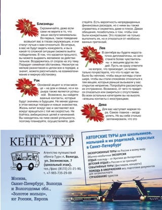 181
Близнецы
Скромничайте, даже если
сами не верите в то, что
ваши заслуги минимальны.
Во-первых, такое поведение
возвысит вас в глазах окружающих, и они
станут лучше к вам относиться. Во-вторых,
в вас не будут видеть конкурента, и вы в
какой-то сложной ситуации сможете выйти
победителем. В том, что касается прошлого,
вы можете выдавать желаемое за действи-
тельное. Воздержитесь от споров на эту тему.
Порадует семейная обстановка. Несмотря на
мелкие разногласия в целом все в порядке, а
значит, можете рассчитывать на взаимопони-
мание и мирную обстановку.
Рак
Основной акцент в этом меся-
це – на дом и семью, но и ка-
рьера также является успеш-
ной. Возможно, вы найдете
важные контакты, которые
будут значимы в будущем. Не менее удачны
в этом месяце поездки и новые знакомства.
Жизнь кипит вокруг вас и заставляет все
вокруг вращаться с той же скоростью. Не
бойтесь амбициозных целей и начинаний.
Вы находитесь на пике своей успешности,
поэтому планируйте, осуществляйте, дей-
Близнецы
Рак
Основной акцент в этом меся-
šеклама
ствуйте. Есть вероятность непредвиденных
финансовых расходов, но с ними вы также
справитесь и окажетесь даже в плюсе. Давая
обещания, позаботьтесь о том, чтобы они
были конкретными. Это позволит не только
выполнить их, но и отказаться от необосно-
ванных претензий.
Лев
В сентябре вы будете недоста-
точно дипломатичны, но зато
станете более чувствитель-
ны к эмоциям других лю-
дей. Пусть не сразу ответите
на вопрос, что происходит, но момен-
тально почувствуете, что что-то идет не так.
Было бы неплохо, чтобы ваши взгляды стали
шире, чтобы вы стали спокойнее относиться к
тем вещам, которые раньше вызывали у вас
открытое неприятие. Попробуйте рассмотреть
их отстраненно. Возможно, от чего-то придет-
ся отказаться или смириться с отсутствием.
Во всех остальных категориях вы на высоте.
—спешны контакты с иностранцами.
Дева
Для вас наступает жаркая по-
ра. Самое главное – везде
успеть. Но вы себе столько
запланировали, что это
 