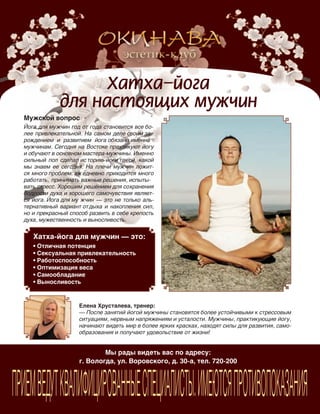 185
Мы рады видеть вас по адресу:
г. Вологда, ул. Воровского, д. 30-а, тел. 720-200
ПРИЕМВЕДУТКВАЛИФИЦИРОВАННЫЕСПЕЦИАЛИСТЫ.ИМЕЮТСЯПРОТИВОПОКАЗАНИЯ
Мужской вопрос
Йога для мужчин год от года становится все бо-
лее привлекательной. На самом деле своим за-
рождением и  развитием йога обязана именно
мужчинам. Сегодня на Востоке практикуют йогу
и обучают в основном мастера-мужчины. Именно
сильный пол сделал ис торию йоги такой, какой
мы знаем ее сегодня. На  плечи мужчин ложит-
ся много проблем: еж едневно приходится много
работать, принимать важные решения, испыты-
вать стресс. Хорошим решением для сохранения
бодрости духа и хорошего самочувствия являет-
ся йога. Йога для му жчин — это не только аль-
тернативный вариант отдыха и накопления сил,
но и прекрасный способ развить в себе крепость
духа, мужественность и выносливость.
Елена Хрусталева, тренер:
— После занятий йогой мужчины становятся более устойчивыми к стрессовым
ситуациям, нервным напряжениям и усталости. Мужчины, практикующие йогу,
начинают видеть мир в более ярких красках, находят силы для развития, само-
образования и получают удовольствие от жизни!
Хатха-йога для мужчин — это:
•	Отличная	потенция
•	Сексуальная	привлекательность
•	Работоспособность
•	Оптимизация	веса
•	Самообладание
•	Выносливость
Реклама
 