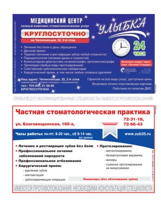 РекламаРеклама
 Лечение и реставрация зубов без боли
 Профессиональное лечение
заболеваний пародонта
 Профессиональное отбеливание
 Хирургический прием:
‑ удаление зубов
‑ имплантация
‑ зубосохраняющие операции
Частная стоматологическая практика
Часы работы: пн-пт: 8-20 час., сб 9-14 час.
(по записи)
 Протезирование:
‑ металлокерамика
‑ безметалловая керамика
‑ виниры
‑ съемное протезирование
на микрозамках
Люминиры (без обтачивания зубов)
Лиц.35‑01‑000696от25.08.2011г
ИМЕЮТСЯПРОТИВОПОКАЗАНИЯ.НЕОБХОДИМАКОНСУЛЬТАЦИЯСПЕЦИАЛИСТА
ул. Благовещенская, 100-а,
www.zub35.ru
72-31-18,
72-66-43
 