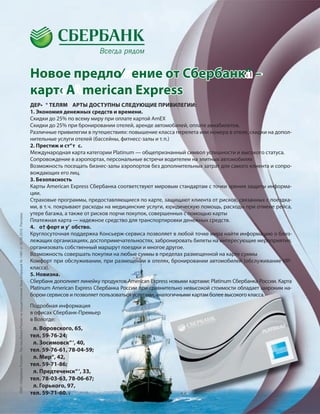 19
Подробная информация
в офисах Сбербанк-Премьер
в Вологде:
л. Воровского, 65,
тел. 59-76-24;
л. Зосимовск“‘, 40,
тел. 59-76-61, 78-04-59;
л. Мир“, 42,
тел. 59-71-86;
л. Предтеченск“‘, 33,
тел. 78-03-63, 78-06-67;
л. Горького, 97,
тел. 59-71-60.
ДЕР• ° ТЕЛЯМ АРТЫ ДОСТУПНЫ СЛЕДУЮЩИЕ ПРИВИЛЕГИИ:
1. Экономия денежных средств и времени.
Скидки до 25% по всему миру при оплате картой AmEX
Скидки до 25% при бронировании отелей, аренде автомобилей, оплате авиабилетов.
Различные привилегии в путешествиях: повышение класса перелета или номера в отеле, скидки на допол-
нительные услуги отелей (бассейны, фитнесс-залы и т.п.)
2. Престиж и ст“т с.
Международная карта категории Platinum — общепризнанный символ успешности и высокого статуса.
Сопровождение в аэропортах, персональные встречи водителем на элитных автомобилях
Возможность посещать бизнес-залы аэропортов без дополнительных затрат для самого клиента и сопро-
вождающих его лиц.
3. Безопасность
Карты American Express Сбербанка соответствуют мировым стандартам с точки зрения защиты информа-
ции.
Страховые программы, предоставляющиеся по карте, защищают клиента от рисков, связанных с поездка-
ми, в т.ч. покрывают расходы на медицинские услуги, юридическую помощь, расходы при отмене рейса,
утере багажа, а также от рисков порчи покупок, совершенных с помощью карты
Платежная карта — надежное средство для транспортировки денежных средств.
4. о† форт и у’ обство.
Круглосуточная поддержка Консьерж-сервиса позволяет в любой точке мира найти информацию о близ-
лежащих организациях, достопримечательностях, забронировать билеты на интересующие мероприятия,
организовать собственный маршрут поездки и многое другое.
Возможность совершать покупки на любые суммы в пределах размещенной на карте суммы
Комфорт при обслуживании, при размещении в отелях, бронировании автомобилей (обслуживание VIP-
класса).
5. Новизна.
Сбербанк дополняет линейку продуктов American Express новыми картами: Platinum Сбербанка России. Карта
Platinum American Express Сбербанка России при сравнительно невысокой стоимости обладает широким на-
бором сервисов и позволяет пользоваться услугами, аналогичными картам более высокого класса.
Новое предло⁄ ение от Сбербанк“ –
карт‹ A merican Express
бором сервисов и позволяет пользоваться услугами, аналогичными картам более высокого класса.
ОАО«СбербанкРоссии».Ген.лиц.БанкаРоссиинаосуществлениебанк.операций№1481от30.08.2010.Реклама.
 