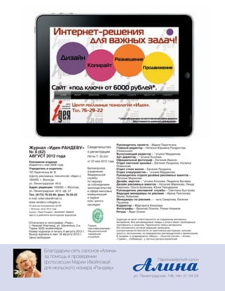 192
Журнал «Идея-РАНДЕВУ»
№ 8 (62)
АВГУСТ 2012 года
Рекламное издание
Издается с мая 2006 года
Учредитель и издатель:
ЧП Перетягина М. В.
(Центр рекламных технологий «Идея»),
160000, г. Вологда,
ул. Ленинградская, 40-б
Адрес редакции: 160000, г. Вологда,
ул. Ленинградская, 40-б, оф. 27
Тел. (8172) 76-93-80, факс 76-29-22
e-mail: izdat-idea@mail.ru
www.randevu-vologda.ru
Свидетельство
о регистрации:
ПИ № Т‘ 35-031
от 22 мая 2012 года
Беломорское
управление
Федеральной
службы
по надзору
за соблюдением
законодательства
в сфере массовых
коммуникаций
и охране
кульˆурного
наследия.
‡едакция не несет ответственности за содержание рекламных
материалов. Все рекламируемые товары и услуги имеют необходимые
сертификаты и лицензии. Перепечатка любых материалов
без письменного согласия редакции запрещена.
‡аспространяется бесплатно по престижным ресторанам, салонам
красоты, автосалонам, на предприятиях рекламодателей и презентациях.
В продаже: в супермаркетах «Макси», «Золотой ключик», «Аллея»,
«Гурман», «Любимица», у частных распространителей.
По данным исследования ЦСЭИ
г. Вологды, июль 2012 года,
журнал «Идея-Рандеву» занимает первое
место в рейтинге вологодских журналов.
Тираж
сертифицирован
Национальной
тиражной
службой
Отпечатано в типографии «Ридо»,
г. Нижний Новгород, ул. Шаляпина, 2-а.
Тираж 5500 экземпляров.
Номер подписан в печать 8 августа 2012 г.
Выход журнала в свет 18 августа 2012 г.
Цена свободная.
Руководитель проекта – Мария Перетягина
Главный редактор – Наталья Юрьевна Раздрогова
(Новинская)
Выпускающий редактор – “ атьяна Марданова
Арт-директор – “ атьяна Козлова
Официальный фотограф – Евгений Иванов
Отдел светской хроники – Евгения Лазурина, Наталья
Новинская
Отдел стиля жизни – Евгения Лазурина
Отдел спецпроектов – “ атьяна Марданова
Руководитель отдела дизайна рекламных макетов –
Наталия Маринова
Дизайн, верстка – “ атьяна Козлова, Людмила Багаева
Дизайн рекламных макетов – Наталия Маринова, Линда
Карконен, Ольга Базанова, Юлия Павздерина
Руководитель рекламной службы – Светлана Быстрова
Ведущие менеджеры по рекламе – Ирина Пахолкова,
Ирина Лобанова
Менеджеры по рекламе – › льга Смирнова, Евгения
Пушкина
Корректор – Маргарита Киселева
Фотографы – Василий Осипов, Роман Новиков
Ретушь – Ждан Осокин
Реклама
Парикмахерский салон
ул. Ленинградская, 146, тел. 51-04-04
Благодарим сеть салонов «Алина»
за помощь в проведении
фотосессии Марии Ивойловой
для июльского номера «Рандеву»
 