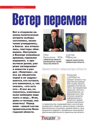 20
Ветер перемен
Заместители губернатора области
Олег
Кувшинни ков,
губернатор области,
руководитель прави-
тельства области
Виктор
РЯБИШИН ,
первый заместитель
губернатора области
Вот и отшумели на-
конец по­ли­ти­­чес­кие
интриги: выборы
сос­то­я­лись, назна-
чения утвердились,
в бло­гах все отписа-
лись, твиттеры обно­
ви­лись. Наступили
в Волог­де спокойные
времена, горожане
вернулись к при­
выч­ным делам, уже
реже загляды­ва­ют
в новостях в раз-
дел «Поли­ти­ка», но
все же обыватели
порой и не за­ду­мы­
ваются, кто остался,
кто по­­ме­нял­ся, и, так
сказать, «кто есть
кто». И все же, со-
гласитесь, клю­­че­вых
ньюс-мейкеров надо
знать в лицо… Итак,
дамы и гос­пода, зна­­
комьтесь! Перед
вами – но­вый состав
пра­ви­тельства Воло-
годской области.
Алексей
ШЕРЛЫГИН
курирует вопросы госу-
дарственной граждан-
ской службы области,
кадровой политики об-
ласти, противодействия
коррупции, местного
самоуправления, ин-
формационного обе-
спечения, развития
информационного
общества и форми-
рования электронно-
го правительства, взаимодействия с институтами
гражданского общества, межэтнических и межкон-
фессиональных отношений, архивов области, орга-
низационно-кадрового, материально-технического
обеспечения деятельности правительства области.
знакомьтесь!
 