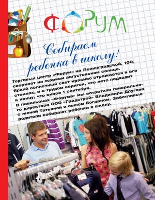 Ñîáèðàåì
ðåáåíêà â øêîëó!
Торговый центр «Форум» на Ленинградской, 100,
сверкает на жарком августовском солнце.
Яркий солнечный свет красиво отражается в его
стеклах, и с трудом верится, что лето подходит
к концу, что скоро 1 сентября.
В павильонах «Форума» мы встретили генерально-
го директора ООО «Градстрой» Владимира Другова
с женой Татьяной и сыном Богданом. Заботливые
родители собирают ребенка в школу.
 