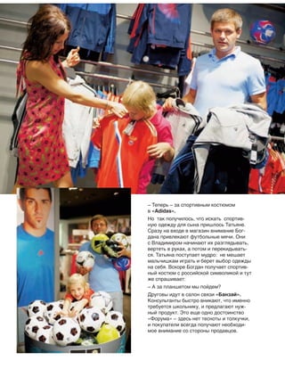 – Теперь – за спортивным костюмом
в «Adidas».
Но так получилось, что искать спортив-
ную одежду для сына пришлось Татьяне.
Сразу на входе в магазин внимание Бог-
дана привлекают футбольные мячи. Они
с Владимиром начинают их разглядывать,
вертеть в руках, а потом и перекидывать-
ся. Татьяна поступает мудро: не мешает
мальчишкам играть и берет выбор одежды
на себя. Вскоре Богдан получает спортив-
ный костюм с российской символикой и тут
же спрашивает:
– А за планшетом мы пойдем?
Друговы идут в салон связи «Банзай».
Консультанты быстро вникают, что именно
требуется школьнику, и предлагают нуж-
ный продукт. Это еще одно достоинство
«Форума» – здесь нет тесноты и толкучки,
и покупатели всегда получают необходи-
мое внимание со стороны продавцов.
 