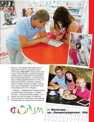 Реклама
г. Вологда,
ул. Ленинградская, 100
Вместе с покупками семья Друговых от-
правляется отметить удачный шопинг
в паста-бар «Ma carini». Лица у всех счаст-
ливые. И если Богдан целиком в предвку-
шении десерта тирамису по классическо-
му итальянскому рецепту, то на лицах его
папы и мамы удовлетворение от того, что
родительский долг выполнен: ребенок
в школу собран. Болтая за кофе и коктей-
лями, мы интересуемся, почему все-таки
они выбрали для этого «Форум».
– «Форум» – современный торговый центр
с интересными магазинами, – говорит
Татьяна. – Хороший выбор товаров – по-
жалуй, есть все что надо. Он удобный
и просторный. А летом еще и прохладный.
В общем, делать покупки легко и приятно.
 