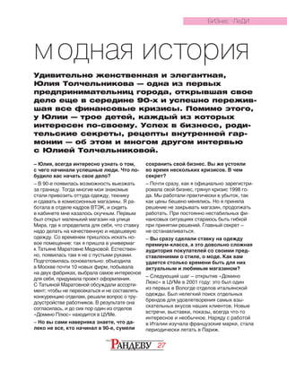 27
Модная история
Удивительно женственная и элегантная,
Юлия Толчельникова — одна из первых
предпринима­тель­ниц города, открывшая свое
дело еще в се­­редине 90-х и успешно пережив-
шая все финансовые кризисы. Помимо этого,
у Юлии — трое детей, каждый из которых
интересен по-своему. Успех в бизнесе, роди-
тельские сек­ре­­ты, рецепты внутренней гар-
монии — об этом и многом другом интервью
с Юлией Толчельниковой.
– Юлия, всегда интересно узнать о том,
с чего начинали успешные люди. Что по-
будило вас начать свое дело?
– В 90-е появилась возможность выезжать
за границу. Тогда многие мои знакомые
стали привозить оттуда одежду, технику
и сдавать в комиссионные магазины. Я ра­
ботала в отделе кадров ВТЭК, и сидеть
в кабинете мне казалось скучным. Первым
был открыт маленький магазин на улице
Мира, где я определила для себя, что ставку
надо делать на качественную и недешевую
одежду. Со временем пришлось искать но-
вое помещение: так я пришла в универмаг
к Татьяне Маратовне Медновой. Естествен-
но, появилась там я не с пустыми руками.
Подготовилась основательно: объездила
в Москве почти 10 новых фирм, побывала
на двух фабриках, выбрала самое интересное
для себя, придумала проект оформления.
С Татьяной Маратовной обсуждали ассорти-
мент; чтобы не пересекаться и не составлять
конкуренцию отделам, решали вопрос о тру-
доустройстве работников. В результате она
согласилась, и до сих пор один из отделов
«Домино Плюс» находится в ЦУМе.
– Но вы сами наверняка знаете, что да-
леко не все, кто начинал в 90-е, сумели
сохранить свой бизнес. Вы же устояли
во время нескольких кризисов. В чем
секрет?
– Почти сразу, как я официально зарегистри­
ровала свой бизнес, грянул кризис 1998 го­
да. Мы работали практически в убыток, так
как цены бешено менялись. Но я приняла
решение не закрывать магазин, продолжать
работать. При постоянно нестабильных фи-
нансовых ситуациях стараюсь быть гибкой
при принятии решений. Главный секрет –
не останавливаться.
– Вы сразу сделали ставку на одежду
премиум-класса, а это довольно сложная
аудитория покупателей со своими пред-
ставлениями о стиле, о моде. Как вам
удается столько времени быть для них
актуальным и любимым магазином?
– Следующий шаг – открытие «Домино
Люкс» в ЦУМе в 2001 году: это был один
из первых в Вологде отделов итальянской
одежды. Был нелегкий поиск отдельных
брендов для удовлетворения самых взы-
скательных вкусов наших клиентов. Новые
встречи, выставки, показы, всегда что-то
интересное и необычное. Наряду с работой
в Италии изучала французские марки, стала
периодически летать в Париж.
БИЗНЕС -ЛЕДИ
 