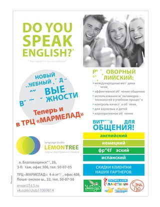 DO YOU
SPEAK
ENGLISH?*
английский
немецкий
фр“€f зский
испанский
* Вы говорите по-английски?
Р° ˝˛ ОВОРНЫЙ
°ˆ˛ ЛИЙСКИЙ:
 международные мет˝ дики
˝˙ ˆ чени˛
 эффективное обˆ чение общению
 использование мˆ льтимедиа –
технологий в учебном процес°е
 контроль качестˇ а обˆ чени˛
 для взрослых и детей
 корпоративное обˆ чение
ВИТ°˜˙ˆ‡ ДЛЯ
ОБЩЕНИЯ!
л. Благовещенск“‘, 26,
3-fi таж, офис 306, тел. 50-07-05
ТРЦ «МАРМЕЛАД»: 4-й эт“⁄ , офис 408,
Поше› онское ш., 22, тел. 50-07-56
www.LT-LS.ru
vk.com/club11069814
НОВЫЙ
…ЧЕБНЫЙ ˛ ˘ Д –
ˆ˘ ВЫЕ
В˘ ˝˜ ˘ ЖНОСТИ
Теперь и
в ТРЦ «МАРМЕЛАД»
СКИДКИ КЛИЕНТАМ
НАШИХ ПАРТНЕРОВ:
курсы иностранных языков
Реклама
 
