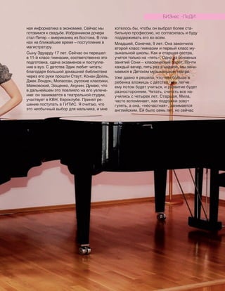 ная информатика в экономике. Сейчас мы
готовимся к свадьбе. Избранником дочери
стал Питер – американец из Бостона. В пла-
нах на ближайшее время – поступление в
магистратуру.
Сыну Эдуарду 17 лет. Сейчас он перешел
в 11-й класс гимназии, соответственно это
подготовка, сдача экзаменов и поступле-
ние в вуз. С детства Эдик любит читать:
благодаря большой домашней библиотеке
через его руки прошли Стаут, Конан Дойль,
Джек Лондон, Мопассан, русские классики,
Маяковский, Зощенко, Акунин. Думаю, что
в дальнейшем это повлияло на его увлече-
ние: он занимается в театральной студии,
участвует в КВН, Евроклубе. Принял ре-
шение поступать в ГИТИС. Я считаю, что
это необычный выбор для мальчика, и мне
хотелось бы, чтобы он выбрал более ста-
бильную профессию, но согласилась и буду
поддерживать его во всем.
Младшей, Сонечке, 9 лет. Она закончила
второй класс гимназии и первый класс му-
зыкальной школы. Как и старшая сестра,
учится только на «пять». Одно из основных
занятий Сони – классический балет. Почти
каждый вечер, пять раз в неделю, мы зани-
маемся в Детском музыкальном театре.
Уже давно я решила, что чем больше в
ребенка вложишь с детства, тем легче
ему потом будет учиться, и развитие будет
разносторонним. Читать, считать все на-
учились с четырех лет. Старшая, Мила,
часто вспоминает, как подружки зовут
гулять, а она, «несчастная», занимается
английским. Ей было семь лет, но сейчас
БИЗНЕС -ЛЕДИ
 