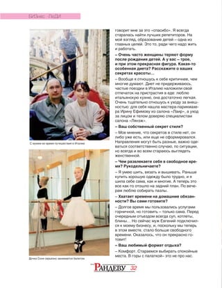32
говорит мне за это «спасибо». Я всегда
старалась найти лучших репетиторов. На
мой взгляд, образование детей – одна из
главных целей. Это то, ради чего надо жить
и работать.
– Очень часто женщины теряют форму
после рождения детей. А у вас – трое,
и при этом прекрасная фигура. Какая-то
особенная диета? Расскажите о ваших
секретах красоты…
– Вообще я отношусь к себе критичнее, чем
многие думают. Диет не придерживаюсь,
частые поездки в Италию наложили свой
отпечаток на пристрастия в еде: люблю
итальянскую кухню, она достаточно легкая.
Очень тщательно отношусь к уходу за внеш-
ностью: для себя нашла мастера-парикмахе-
ра Ирину Ефимову из салона «Лаир», а уход
за лицом и телом доверяю специалистам
салона «Лянэж».
– Ваш собственный секрет стиля?
– Мое мнение, что секретов в стиле нет, он
либо уже есть, или еще не сформировался.
Направления могут быть разные, важно оде­
ваться соответственно случаю, по ситуации,
но всегда и во всем стараюсь выглядеть
женственной.
– Чем развлекаете себя в свободное вре-
мя? Рукодельничаете?
– Я умею шить, вязать и вышивать. Раньше
купить хорошую одежду было трудно, и я
шила себе сама, как и многие. А теперь это
все как-то отошло на задний план. По вече-
рам люблю собирать пазлы.
– Хватает времени на домашние обязан-
ности? Вы сами готовите?
– Долгое время мы пользовались услугами
горничной, но готовить – только сама. Перед
очередным отъездом всегда суп, котлеты,
блины… Но сейчас муж Евгений подключил-
ся к моему бизнесу, и, поскольку мы теперь
в этом вместе, стало больше свободного
времени. Оказалось, что он прекрасно го-
товит!
– Ваш любимый формат отдыха?
– Комфорт. Стараемся выбирать спокойные
места. В горы с палаткой– это не про нас.
БИЗНЕС -ЛЕДИ
С мужем во время путешествия в Италию
Дочка Соня серьезно занимается балетом
 