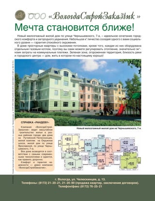 35
Новый малоэтажный жилой дом на Чернышевского, 7-а.
Новый малоэтажный жилой дом по улице Чернышевского, 7-а, – идеальное сочетание город-
ского комфорта и загородного уединения. Небольшое к°личество соседей одного с вами социаль-
ного уровня — гарантия спокойного окружения.
В доме просторные квартиры с высокими потолками, кроме того, каждая из них оборудована
отдельным газовым котлом, поэтому вы сами можете регулировать отопление, значительно эк°-
номя затраты на коммунальные платежи. Зеленая зона, огороженная территория, близость реки
и городского центра — дом, жить в котором по-настоящему хорошо!
Мечта становится ближе!
г. Вологда, ул. Челюскинцев, д. 13.
Телефоны: (8172) 21-20-21, 21-20-90 (продажа квартир, заключение договоров).
Телефон/факс (8172) 76-25-21
˜˜˜ « »
šеклама€опиюпроектнойдекларацииможнополучитьпоадресу:ул.Челюскинцев,д.13НПСРОСКВ№0090.00-2010-3525168231-С-007от28.10.10г.
СПРАВКА «РАНДЕВУ»
€омпания «ВологдаСтрой-
Заказчик» ведет масштабное
троительство жилья в  раз-
ных районах города: два дома
на Путейской–Челюскинцев,
жилой комплек на  Окружном
шоссе, жилой дом по  улице
Ярославской, по  улице Черны-
шевского, 7–а.
Все дома возводятся в соот-
ветствии с  самыми современ-
ными технологиями и  сдаются,
как правило, досрочно.
€омфорт и  гарантия на-
дежности  — девиз компании
«ВологдаСтройЗаказчик».
 