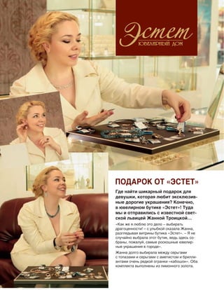 Где найти шикарный подарок для
девушки, которая любит эксклюзив-
ные дорогие украшения? Конечно,
в ювелирном бутике «Эстет»! Туда
мы и отправились с известной свет-
ской львицей Жанной Троицкой…
«Как же я люблю это дело – выбирать
драгоценности! – с улыбкой сказала Жанна,
разглядывая витрины бутика «Эстет». – Я не
случайно выбрала этот бутик, ведь здесь со-
браны, пожалуй, самые роскошные ювелир-
ные украшения в городе».
Жанна долго выбирала между серьгами
с топазами и серьгами с аметистом и брилли-
антами очень редкой огранки «кабошон». Оба
комплекта выполнены из лимонного золота.
Подарок от «Эстет»
 