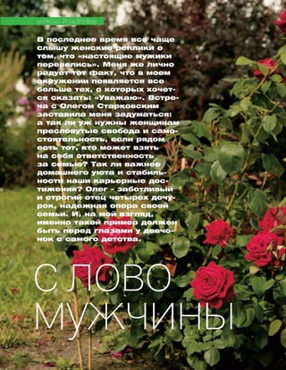 В последнее время все чаще
слышу жен­ские реплики о
том, что «настоящие мужики
перевелись». Меня же лично
радует тот факт, что в моем
окружении появляется все
больше тех, о которых хо­чет­
ся сказать: «Уважаю». Встре­
ча с Олегом Стар­ков­ским
заставила меня за­ду­мать­ся:
а так ли уж нужны жен­щинам
пресловутые сво­бода и само-
стоятельность, ес­ли рядом
есть тот, кто может взять
на себя ответственность
за семью? Так ли важ­нее
до­машнего уюта и стабиль-
ности наши карьерные дос­
ти­жения? Олег – за­ботливый
и строгий отец чет­ырех до­чу­
рок, надежная опора своей
семьи. И, на мой взгляд,
имен­­но такой пример должен
быть пе­ред глаза­ми у девчо-
нок с са­мого детства.
МУЖСКО Й РАЗГО ВОР
С лово
мужчины
 