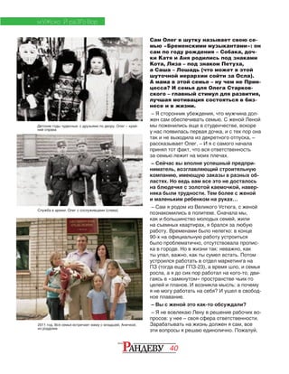 40
МУЖСКО Й РАЗГО ВОР
Сам Олег в шутку называет свою се-
мью «Бременскими музыкантами»: он
сам по году рождения – Собака, доч-
ки Катя и Аня родились под знаками
Кота, Лиза – под знаком Петуха,
а Саша – Лошадь (что может в этой
шуточной иерархии сойти за Осла).
А мама в этой семье – ну чем не Прин-
цесса? И семья для Олега Старков-
ского – главный стимул для развития,
лучшая мотивация состояться в биз-
несе и в жизни.
– Я сторонник убеждения, что мужчина дол-
жен сам обеспечивать семью. С женой Леной
мы поженились еще в студенчестве, вскоре
у нас появилась первая дочка, и с тех пор она
так и не выходила из декретного отпуска, –
рассказывает Олег. – И я с самого начала
принял тот факт, что вся ответственность
за семью лежит на моих плечах.
– Сейчас вы вполне успешный предпри-
ниматель, возглавляющий строительную
компанию, имеющую заказы в разных об-
ластях. Но ведь вам все это не досталось
на блюдечке с золотой каемочкой, навер-
няка были трудности. Тем более с женой
и маленьким ребенком на руках…
– Сам я родом из Великого Устюга, с женой
познакомились в политехе. Сначала мы,
как и большинство молодых семей, жили
на съемных квартирах, я брался за любую
работу. Временами было нелегко: в конце
90-х на официальную работу устроиться
было проблематично, отсутствовала пропис­
ка в городе. Но в жизни так: неважно, как
ты упал, важно, как ты сумел встать. Потом
устроился работать в отдел маркетинга на
ПЗ (тогда еще ГПЗ-23), а время шло, и семья
росла, а я до сих пор работал на кого-то, дви-
гаясь в «замкнутом» пространстве чьих-то
целей и планов. И возникла мысль: а почему
я не могу работать на себя? И ушел в свобод-
ное плавание.
– Вы с женой это как-то обсуждали?
– Я не вовлекаю Лену в решение рабочих во-
просов: у нее – своя сфера ответственности.
Зарабатывать на жизнь должен я сам, все
эти вопросы я решаю единолично. Пожалуй,
Детские годы чудесные: с друзьями по двору. Олег – край-
ний справа
Служба в армии: Олег с сослуживцами (слева)
2011 год. Вся семья встречает маму с младшей, Анечкой,
из роддома
 