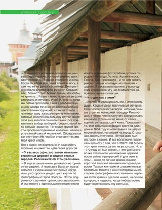 42
мУЖскоЙ раЗГоВор
– У меня есть железное правило: не уны-
вать. Удивительно, но порой именно дети
дают пример жизненной стойкости и силы.
Когда-то, когда моя дочка сломала ногу, я
сам нес ее на руках в больницу. Смотрю –
она сжала зубами свою ручонку. Спраши-
ваю: больно? Она: больно очень, это чтобы
не кричать... Разве я имею право на ее фоне
раскисать и опускать руки? И, кстати, когда
мы потом проходили с ней в реабилитаци-
онном центре лечение по восстановлению
двигательных функций, я там на стенде
прочитал одну хорошую притчу о человеке,
который молил Бога дать ему другой крест:
свой ему казался слишком тяжек. Бог при-
вел его в амбар: выбирай, говорит, какой те-
бе больше нравится. Тот видит кругом кре-
сты просто неподъемные и наконец нашел в
углу самый-самый маленький. Обрадовался:
вот этот беру! На что Бог отвечает: так это
твой крест и есть.
Все в жизни относительно. И надо иметь
терпение и мужество идти своей дорогой.
– У вас весь офис заставлен макетами
старинных церквей и видами старых
городов. Расскажите об этом увлечении.
– Я еще в школе очень увлекался историей
и географией. А приехав в Вологду, позна-
комился с художником Виктором Подгор-
ным, у которого я увидел цикл картин по
фотографиям старой Вологды. Потом под-
ружился с архитекторами, реставраторами.
И мы вместе с единомышленниками стали
искать архивные фотографии русских го-
родов – Вологды, Устюга, Архангельска,
Галича, Буя, Ярославля – и по ним делать
реконструкции исчезнувших панорам и
зданий. Я заказываю картины у вологод-
ских художников, и у нас в офисе уже на-
бралась целая коллекция.
– Что для вас в этом?
–Это что-то иррациональное. Потребность
души. Когда я узнал трагическую историю
Спасо-Всеградского собора, который рань-
ше стоял на нынешней площади Револю-
ции, я понял, что не могу это воспринимать
как нечто отдельное от меня, от своих
корней, от города, где я живу. Представь-
те, этот храм был возведен всего за один
день в 1654 году с молитвами в защиту от
моровой язвы, напавшей на город. Страш-
ная смерть отступила. Потом храм был
отстроен в камне. И все вологжане подпи-
сали грамоту о том, что КЛЯНУТСЯ беречь
этот храм и никогда его не разрушат. Но в
1972 году он был снесен, и это уже много
позже тотального уничтожения церквей,
после войны и репрессий! И для меня в
этом – какая-то личная драма, символ
короткой людской памяти и несправедли-
вости. Такими клятвами и словами нельзя
бросаться. Вместе с архитекторами мы по
старым фотографиям восстановили черте-
жи этого храма и сделали макет, на основе
которого, я надеюсь, когда-нибудь можно
будет восстановить эту святыню.
 