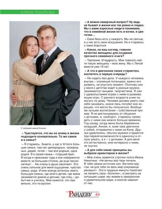 44
МУЖСКО Й РАЗГО ВОР
– Чувствуется, что вы ко всему в жизни
подходите основательно. То же самое
и в семье?
– Я стараюсь. Знаете, у нас в Устюге боль-
шая семья: там нет двоюродных, троюрод-
ных, дядей, тетей – там все родные, одна
родня. Я в своей семье – старший брат.
И когда я приезжаю туда и все собираются
вместе за большим столом, да еще песню
затянут… Аж слезы в душе закипают. Это
очень сильное для меня ощущение: чувство
семьи, рода. И мне всегда хотелось иметь
большую семью, где много детей, где мама
занимается домом и детьми, где отец – до-
бытчик и учитель. Мне кажется, это пра-
вильно, это по-русски.
МУЖСКО Й РАЗГО ВОР
– А можно каверзный вопрос? Ну ведь
не бывает в жизни все так ровно и гладко.
Мы с вами взрослые люди и понимаем,
что в семейной жизни есть и кочки, и цве­
точки…
– Свои бесы есть у каждого. Мы не святые,
и у нас есть свои искушения. Но я стараюсь
с ними бороться.
– Какое, на ваш взгляд, главное
качество женщины для создания
прочного семейного очага?
– Терпение. И мудрость. Мне повезло най-
ти такую женщину – мою жену. Мы с Леной
вместе уже 19 лет.
– А что в девчонках своих стараетесь
воспитать в первую очередь?
– Не сидеть без дела. У каждого человека
внутри – огромный потенциал, важно его
развить, не упустить момент. Поэтому они
у меня с детства ходят в разные кружки,
занимаются танцами, творчеством. Я сам
с удовольствием играю с ними в развива­
ющие игры. С раннего возраста учим по-
могать по дому. Человек должен уметь сам
себя занимать, иначе лень погубит все хо­
рошее, что могло бы получиться. Вообще
же лучшее воспитание – собственный при-
мер. Я не дистанцируюсь от общения
с дочками, а, наоборот, стараюсь прово-
дить с ними как можно больше времени.
Год назад, когда жена была беременна
младшей, Анной, я, взяв трех девчонок
с собой, отправился с ними на Кипр. Дру-
зья удивлялись: обычно мужики стараются
при первой возможности в одиночку в от-
пуск уехать, а я – с дочками. А для меня
это естественно, мне интересно с ними,
не скучно.
– А для себя какие принципы вы
выбрали ориентиром в жизни?
– Мне очень нравятся строчки поэта Ивана
Никитина: «Не вечны все твои печали.
В тебе самом источник сил. Взгляни кру­
гом: не для тебя ли весь мир сокровища
раскрыл». Это в трудные минуты помогает
не лелеять свои «болячки», а смотреть на
ситуацию шире: мы живем в прекрасном
и удивительном мире, и многое зависит
от нас.
С любимой женой Еленой
 