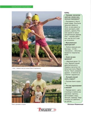 46
МУЖСКОЙ РАЗГОВОР
БЛИЦ
– Человек, восхитив-
ший вас своим жиз-
ненным примером?
– Екатерина II. Насто-
ящий лидер. Она была
пришлая немка на
Руси, но все равно су-
мела заставить себя
уважать, сделать Рос-
сию одной из самых
процветающих держав.
Она – человек дейст-
вия, как бы кто к ней
ни относился.
– Музыкальные
пристрастия?
– Люблю хорошие рок-
баллады: «A-HA»,
«Scorpions», «Smo-kie».
Нравится творчество
Sade.
– Книга на все
времена?
– «Мертвые души» Го-
голя. Зеркало нашей
действительности.
Недавно прочитал лю-
бопытную книгу Марио
Пьюзо «Пусть умирают
дураки». О многом за-
ставляет задуматься.
– Лучший способ
снять стресс?
– Русская баня и доро-
га.
– Что вас вдохновляет
в жизни?
– Прежде всего – дети.
А вообще я люблю все
красивое: картины,
фотографии, виды,
женщин, природу. Надо
почаще это замечать
за суетой.
Папа с дочками в отпуске
…очки – главное счастье в жизни Олега Старковского
Наталья Новинская
 