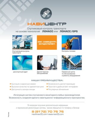 Спутниковый контроль
транспорта
Контроль топлива
ранспортный аудит Диспетчерское
обслуживание
Сервисный центр
по обслуживанию
и ремонту оборудования
ООО «НАВИЦЕНТР»
ОСУЩЕСТВЛЯЕТ:
НАШИ ПРЕИМУЩЕСТВА:
 Быстрый и надежный сервис
 Высокое качество по адекватной цене
 Доступность всегда и везде
 Возможность диспетчеризации
 Простой и удобный веб интерфейс
 Регулярные обновления
По вопросам получения дополнительной информации
и персональной демонстрации системы просим обращаться по телефону в Вологде
8 (8172) 70 75 75
navi@navi35.com I www.navi35.com
Спутниковый контроль транспорта
на основе технологий ЛОНАСС или ЛОНАСС/GPS
Интеграция систем спутникового мониторинга любых производителей.
Возможность создания единого навигационно информационного пространства.
Реклама
 