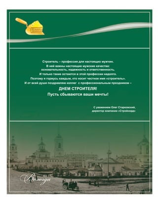 Строитель – профессия для настоящих мужчин.
В ней важны настоящие мужские качества:
основательность, надежность и ответственность.
И только такие остаются в этой профессии надолго.
Поэтому я горжусь каждым, кто носит честное имя «строитель».
И от всей души поздравляю коллег с профессиональным праздником –
ДНЕМ СТРОИТЕЛЯ!
Пусть сбываются ваши мечты!
С уважением Олег Старковский,
директор компании «Стройнорд»
Вологда
 