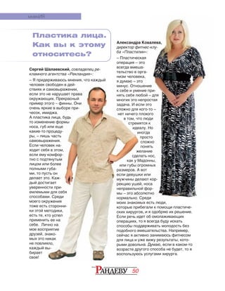 50
Сергей Шалаевский, совладелец ре-
кламного агентства «Рекландия»:
– Я придерживаюсь мнения, что каждый
человек свободен в дей-
ствиях и самовыражении,
если это не нарушает права
окружающих. Прекрасный
пример этого – финны. Они
очень яркие в выборе при-
чесок, имиджа.
А пластика лица, будь
то изменение формы
носа, губ или еще
какие-то процеду-
ры, – лишь часть
самовыражения.
Если человек на-
ходит себя в этом,
если ему комфор-
тно с подтянутым
лицом или более
полными губа-
ми, то пусть он
делает это. Каж-
дый достигает
уверенности при-
емлемыми для себя
способами. Среди
моего окружения
тоже есть сторонни-
ки этой методики,
есть те, кто успел
применить ее на
себе. Лично на
мое восприятие
друзей, знако-
мых это никак
не повлияло,
каждый вы-
бирает
свое!
мненИЯ
Пластика лица.
Как вы к этому
относитесь?
Александра Ковалева,
директор фитнес-клу-
ба «Пластилин»:
– Пластическая
операция – это
всегда вмеша-
тельство в орга-
низм человека,
я думаю – это
минус. Отношение
к себе и умение при-
нять себя любой – для
многих это непростая
задача. И если это
сложно для кого-то –
нет ничего плохого
в том, что люди
стремятся к
идеалу. Но
иногда
просто
сложно
понять
желание
сделать нос,
как у Мадонны,
или губы огромных
размеров. А вот
если девушки или
мужчины делают кор-
рекцию ушей, носа
неправильной фор-
мы – это абсолютно
нормально. Среди
моих знакомых есть люди,
которые прибегали к помощи пластиче-
ских хирургов, и я одобряю их решение.
Если речь идет об омолаживающих
операциях, то я всегда буду искать
способы поддерживать молодость без
подобного вмешательства. Например,
сейчас я активно занимаюсь фитнесом
для лица и уже вижу результаты, кото-
рыми довольна. Думаю, если в каком-то
возрасте другого способа не будет, то я
воспользуюсь услугами хирурга.
человек свободен в дей-
ствиях и самовыражении,
если это не нарушает права
окружающих. Прекрасный
пример этого – финны. Они
очень яркие в выборе при-
чесок, имиджа.
А пластика лица, будь
то изменение формы
носа, губ или еще
какие-то процеду-
ры, – лишь часть
самовыражения.
Если человек на-
ходит себя в этом,
если ему комфор-
тно с подтянутым
лицом или более
полными губа-
ми, то пусть он
делает это. Каж-
дый достигает
уверенности при-
емлемыми для себя
способами. Среди
моего окружения
тоже есть сторонни-
ки этой методики,
есть те, кто успел
применить ее на
себе. Лично на
мое восприятие
друзей, знако-
мых это никак
не повлияло,
каждый вы-
минус. Отношение
к себе и умение при-
нять себя любой – для
многих это непростая
задача. И если это
сложно для кого-то –
нет ничего плохого
в том, что люди
стремятся к
идеалу. Но
иногда
желание
сделать нос,
как у Мадонны,
или губы огромных
размеров. А вот
если девушки или
мужчины делают кор-
рекцию ушей, носа
неправильной фор-
мы – это абсолютно
нормально. Среди
моих знакомых есть люди,
которые прибегали к помощи пластиче-
ских хирургов, и я одобряю их решение.
Если речь идет об омолаживающих
операциях, то я всегда буду искать
способы поддерживать молодость без
подобного вмешательства. Например,
сейчас я активно занимаюсь фитнесом
для лица и уже вижу результаты, кото-
рыми довольна. Думаю, если в каком-то
возрасте другого способа не будет, то я
воспользуюсь услугами хирурга.
 