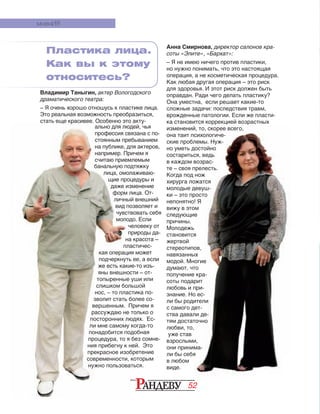 52
банальную подтяжку
лица, омолаживаю-
щие процедуры и
даже изменение
форм лица. От-
личный внешний
вид позволяет и
чувствовать себя
молодо. Если
человеку от
природы да-
на красота –
пластичес-
кая операция может
подчеркнуть ее, а если
же есть какие-то изъ-
яны внешности – от-
топыренные уши или
слишком большой
нос, – то пластика по-
зволит стать более со-
вершенным. Причем я
рассуждаю не только о
посторонних людях. Ес-
ли мне самому когда-то
понадобится подобная
процедура, то я без сомне-
ния прибегну к ней. Это
прекрасное изобретение
современности, которым
нужно пользоваться.
банальную подтяжку
лица, омолаживаю-
щие процедуры и
даже изменение
форм лица. От-
личный внешний
вид позволяет и
чувствовать себя
молодо. Если
человеку от
природы да-
на красота –
пластичес-
кая операция может
подчеркнуть ее, а если
же есть какие-то изъ-
яны внешности – от-
топыренные уши или
слишком большой
нос, – то пластика по-
зволит стать более со-
вершенным. Причем я
рассуждаю не только о
посторонних людях. Ес-
ли мне самому когда-то
понадобится подобная
процедура, то я без сомне-
ния прибегну к ней. Это
прекрасное изобретение
современности, которым
нужно пользоваться.
Анна Смирнова, директор салонов кра-
соты «Элите», «Бархат»:
– Я не имею ничего против пластики,
но нужно понимать, что это настоящая
операция, а не косметическая процедура.
Как любая другая операция – это риск
для здоровья. И этот риск должен быть
оправдан. Ради чего делать пластику?
Она уместна, если решает какие-то
сложные задачи: последствия травм,
врожденные патологии. Если же пласти-
ка становится коррекцией возрастных
изменений, то, скорее всего,
она таит психологиче-
ские проблемы. Нуж-
но уметь достойно
состариться, ведь
в каждом возрас-
те – своя прелесть.
Когда под нож
хирурга ложатся
молодые девуш-
ки – это просто
непонятно! Я
вижу в этом
следующие
причины.
Молодежь
становится
жертвой
стереотипов,
навязанных
модой. Многие
думают, что
получение кра-
соты подарит
любовь и при-
знание. Но ес-
ли бы родители
с самого дет-
ства давали де-
тям достаточно
любви, то,
уже став
взрослыми,
они принима-
ли бы себя
в любом
виде.
мненИЯ
Владимир Таныгин, актер Вологодского
драматического театра:
– Я очень хорошо отношусь к пластике лица.
Это реальная возможность преобразиться,
стать еще красивее. Особенно это акту-
ально для людей, чья
профессия связана с по-
стоянным пребыванием
на публике, для актеров,
например. Причем я
считаю приемлемым
Пластика лица.
Как вы к этому
относитесь?
 