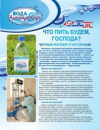 54
ЧТО ПИТЬ БУДеМ,
ГОСПОДА?
Покупая в магазине бутылочку минеральной воды,
мы, по сути, зачастую покупаем кота в мешке. Откуда
водица, в каких условиях она была разлита и каков
ее истинный микробиологический состав — ответы на
эти вопросы можно получить только после серьезно-
го экспертного исследования. Мы подвергли такому
«досмотру» одного из самых популярных вологодских
производителей питьевой воды «Александровской».
Результаты исследования — перед вами!
Живая или мертвая?
«Живой» или «мертвой» воду делает микробиологический состав.
В природной воде присутствуют микроэлементы, необходимые для
нормальной жизнедеятельности человеческого организма: соли
и минералы, входящие в нормальный обмен веществ. Они делают
такую воду «живой» и полезной для организма. Если же воду проди-
стиллировать, то она будет «пустая»: не вредная, не полезная, одним
словом, «мертвая».
По результатам микробиологических тестов источник из которого
берется вода «Александровская», имеет идеально сбалансированный
состав, очень мягкая и даже обладает оздоравливающим эффектом.
А для того чтобы сохранить первозданное качество при розливе воды,
добывающейся на глубине 114 метров, было решено установить
грубые фильтры, избавляющие лишь от посторонних примесей и
взвешенных частиц, и использовать в качестве дезинфектора ультра-
фиолетовое облучение.
Чистая или грязная?
Вопрос санитарной чистоты — первоочередной при покупке
питьевой воды. Ведь не секрет, что для автоматов воду подвозят
в специальных цистернах, а многоразовые 19-литровые бутыли, в
которых воду доставляют на заказ, должны проходить необходимую
санитарную обработку. А если вода бутилирована в ПЭТ, то хотелось
бы знать, в каких условиях она была разлита.
Мы побывали в цехе, где происходит розлив воды «Александров-
ской»: даже стены здесь имеют бактерицидное покрытие, а все работ-
ники проходят строгий медицинский осмотр. При цехе оборудована
ЧТО ПИТЬ БУДеМ,
ЧеСТНЫЙ РАЗГОВОР О ЧИСТОЙ ВОДе
 