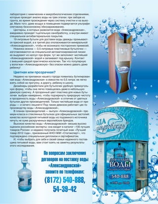 55
лаборатория с химическим и микробиологическим отделениями,
которые проводят анализ воды на трех этапах: при заборе из
грунта, во время прохождения через систему очистки и на выхо-
де. Мало того: даже воздух в помещении подвергается ультрафи-
олетовому безозоновому обеззараживанию.
Цистерны, в которых развозится вода «Александровская»,
ежедневно проходят тщательную санобработку, а внутри имеют
специальное антибактериальное покрытие.
19-литровые бутыли для доставки воды дважды промывают-
ся пресной водой, а в третий раз ополаскиваются минеральной
«Александровской», чтобы не возникало посторонних примесей.
Новинка сезона — 0,5-литровые пластиковые бутылочки —
изготавливаются на специальной автоматизированной линии:
их выдувают из капсул пре-форм, тут же заполняют чистейшей
«Александровской» водой и запаивают под крышку. Контакт
с внешней средой практически исключен. Так что популярную
у вологжан «Александровскую» без опаски можно давать даже
ребенку!
Цветная или прозрачная?
Недавно на прилавках нашего города появилась бутилирован-
ная вода «Александровская» в емкостях по 0,5 литра: ее легко
взять собой на прогулку, в дорогу, ребенку в школу.
Дизайнеры разработали для бутылочек удобную прямоуголь-
ную форму, чтобы она легко помещалась даже в небольшую
дамскую сумочку. А прозрачный цвет пластика для новых буты-
лочек выбран намеренно, чтобы подчеркнуть природную чистоту
и прозрачность воды «Александровской» в отличие от цветных
бутылок других производителей. Только чистейшая вода от при-
роды — и ничего лишнего! Под таким девизом работает цех по
производству воды «Александровской».
В планах производителей — выпуск «Александровской» пре-
миум-класса в стеклянных бутылках для официальных застолий:
качество вологодской питьевой воды из подземного источника
ничуть не хуже раскрученных европейских брендов.
Высокое качество воды «Александровской» весьма высоко
оценили российские эксперты: она входит в каталог «100 лучших
товаров России» и недавно получила почетный знак «Лучший
товар 2012 года», присвоенный АНО НИИ «Статэксперт», что
подтверждено специальным дипломом и сертификатом.
И, чтобы выбрать для себя и своей семьи надежного постав-
щика питьевой воды, вам стоит взять на заметку результаты
этого исследования.
По вопросам заключения
договоров на поставку воды
«Александровской»
звоните по телефонам:
(8172) 540-888,
54-39-42
Реклама
 