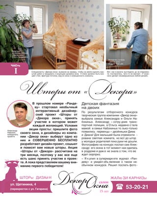 62
шторы дизай н жалю зи карнизы
15 лет
ул. Щетинина, 4
(перекресток с ул. Гагарина) 53-20-21
Детская фантазия
на двоих
По результатам отборочного конкурса
творческая группа компании «Декор окна»
выбрала семью Александра и Ольги На-
бокиных. Александр – сотру дник транс-
портной полиции, а Ольга недавно с тала
мамой: в семье Набокиных то лько-только
появились первенцы – двойняшки Дима
и Диана! Для малышей была отремонти -
рована светлая комната, но вот до штор
у молодых родителей пока руки не дошли.
Фотографию на конкурс послал сам Алек-
сандр: его жена в тот момент нах одилась
в роддоме и даж е не знала о том, что ее
ждет сюрприз.
– Я к упил в супермарк ете журнал «Ран-
деву» и увидел объ явление о таком не-
обычном конкурсе. Решил послать фото -
Шторы от «Декора»
Часть
I Специалисты «Декора окна» выехали на замеры, чтобы на месте оценить мас-
штаб работ и продумать к онцепцию дизайна окна. У чтено должно быть все:
цвет стен, фактура потолка, вид из окна и освещенность комнаты.
Вот так к омната выглядела до эк сперимен-
та. Согласитесь, чего-то не хватает. «Г олое»
окно делает незавершенным любой дизайн.
В прошлом номере «Ранде-
ву» стартовал необычный
интерактивный дизайнер-
ский проект «Шторы от
«Декора окна», принять
участие в котором может
каждый желающий. Условия
акции просты: пришлите фото
своего окна, а дизайнеры из компа-
нии «Декор окна» выберут одно из
них и СОВЕРШЕННО БЕСПЛАТНО
разработают дизайн-проект, сошьют
и повесят вам новые шторы. Акция
«Шторы от «Декора» рассчитана на
три месяца, поэтому у вас все еще
есть шанс принять участие в проек-
те. А пока представляем вашему вни-
манию первого победителя!
Ведущий
дизайнер салона
«Декор окна»
Ольга Загребина
Владелец салона
«Декор окна»
Андрей Харшин
Александр
Набокин,
победитель
проекта
 