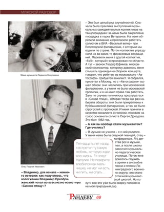 68
– Это был целый ряд случайностей. Сна-
чала была практика выступлений музы-
кальных самодеятельных коллективов на
танцплощадках: за нами была закреплена
площадка в парке Ветеранов. На меня об-
ратили внимание и пригласили работать
солистом в ВИА «Веселый ветер» при
Вологодской филармонии, с которым мы
ездили по стране. Потом коллектив упразд-
нили из-за каких-то финансовых сокраще-
ний. Перевели меня в другой коллектив,
«5+5», который гастролировал по области.
А тут – звонок:Теодор Ефимов, москов-
ский композитор, которому довелось меня
слышать однажды на сборном концерте,
говорит, что ребятам из московского «Ав-
тографа» требуется вокалист. Я собрался,
прилетел в Москву, но с «Автографом» вы-
шел облом: они числились при московской
филармонии, а у меня не было московской
прописки, и я не имел права там работать.
Зато по случаю получилось прослушаться
в «Синей птице», которая тогда как раз на-
бирала обороты: они были прикреплены к
Куйбышевской филармонии, и там не было
строгостей с пропиской. И меня приняли в
качестве вокалиста с голосом, похожим на
голос основного солиста Сергея Дроздова.
Это был 1982 год.
– А как вы вообще стали музыкантом?
Где учились?
– Я музыке не учился – я с ней родился.
У меня мама была оперной певицей, отец –
конферансье. Я с дет­
ства рос в музыке,
пел, а после школы
закончил музыкаль-
но-педагогическое
училище. Потом мне
довелось служить
в армии в ансамбле
песни и пляски Ле-
нинградского военно-
го округа: это стало
отличной музыкант-
ской школой. Но по
сути все это уже было сверху положено
на мой природный дар.
– Владимир, для начала – немно-
го ис­то­рии: как получилось, что
волог­жанин Владимир Преобра-
женский попал во всесоюзно известную
«Синюю птицу»?
МУЖСКОЙ РАЗГОВОР
Пятнадцать лет назад
я встретил ту самую
любовь, которую ждал
всю жизнь. Ее зовут
На­­та­­лия. Не поверите:
влю­бился как маль-
чишка, не мог ни есть,
ни пить, ни спать…
Мама музыканта Людмила Николаевна
Отец Георгий Иванович
 