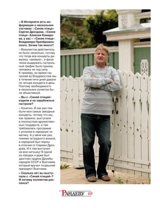 69
– В Интернете есть ин-
формация о нескольких
составах: «Синяя птица»
Сергея Дроздова, «Синяя
птица» Алексея Комаро-
ва, у вас – «Синяя птица»
Влади­мира Преображен-
ского. Зачем так много?
– Вокалистов действитель-
но было несколько, потому
что тогда все концерты да-
вались «вживую», и физи-
чески выдержать гастроль-
ный график было одному
человеку не под силу.
К примеру, во время гас­-
т­ро­лей во Владивостоке мы
в течение пяти дней давали
по четыре концерта в день.
Поэтому необходимость
в нескольких солистах бы-
ла объективной.
– Вы с «Синей птицей»
ездили и на зарубежные
гастроли?
– Конечно. И как раз там
были мои самые звездные
концерты, потому что мы,
как правило, выступали
в посольствах дружествен-
ных государств, и там
тре­бовалась программа
с уклоном в народную те-
матику. А у меня как раз,
помимо эстрадного вокала,
и народный был хорош
в отличие от Сережи Дроз-
дова. И я там выступал
на всю катушку! В одной
из поездок я даже был
удостоен ордена Дружбы
народов СССР и Вьетнама,
который вручал тогдашний
президент Вьетнама.
– Сколько лет вы высту-
пали с «Синей птицей»?
И почему коллектив рас-
пался?
 