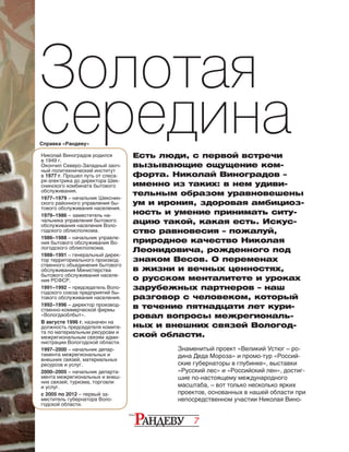 7
Золотая
серединаЕсть люди, с первой встречи
вызывающие ощущение ком-
форта. Николай Виноградов –
именно из та­ких: в нем удиви-
тельным образом уравновешены
ум и ирония, здоровая амбициоз-
ность и умение принимать ситу-
ацию такой, какая есть. Искус-
ство равновесия – пожалуй,
природное качество Николая
Леонидовича, рожденного под
знаком Весов. О пе­ременах
в жизни и вечных ценностях,
о русском менталитете и уроках
зарубежных партнеров – наш
разговор с человеком, который
в течение пятнадцати лет кури-
ровал вопросы межрегиональ-
ных и внешних связей Вологод-
ской области.
Справка «Рандеву»
Знаменитый проект «Великий Устюг – ро-
дина Деда Мороза» и промо-тур «Россий-
ские губернаторы в глубинке», выставки
«Русский лес» и «Российский лен», достиг­
шие по-настоящему международного
мас­­­штаба, – вот только несколько ярких
проектов, основанных в нашей области при
непосредственном участии Николая Вино-
Николай Виноградов родился
в 1949 г.
Окончил Севе­ро-Западный заоч-
ный политехнический институт
в 1977 г. Прошел путь от слеса-
ря-электрика до директора Шек-
снинского комбината бытового
обслуживания.
1977–1979 – начальник Шекснин-
ского районного управления бы-
тового обслуживания населения.
1979–1986 – заместитель на-
чальника управления бы­то­­вого
обслуживания населения Воло-
годского облиспол­кома.
1986–1988 – начальник управле-
ния бытового обслуживания Во-
логодского облисполкома.
1988–1991 – генеральный дирек-
тор территориального производ-
ственного объединения бытового
обслуживания Министерства
бытового обслуживания населе-
ния РСФСР.
1991–1992 – председатель Воло-
годского союза предприятий бы-
тового обслуживания населения.
1992–1996 – директор производ-
ственно-коммерческой фирмы
«Вологдаоблбыт».
В августе 1996 г. назначен на
должность председателя комите-
та по материальным ресурсам и
межрегиональным связям адми-
нистрации Вологодской области.
1997–2000 – начальник депар-
тамента межрегиональных и
внешних связей, материальных
ресурсов и услуг.
2000–2005 – начальник департа-
мента межрегиональных и внеш-
них связей, туризма, торговли
и услуг.
с 2005 по 2012 – первый за-
меститель губернатора Воло­
годской области.
 