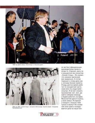 72
1988 год. Джем-сейшн «Песочница» в «Русском доме»
он же был официальным
руководителем проекта
когда-то. Спросил, могу ли
я называться экс-солистом
«Синей птицы». Он сказал,
что никаких претензий,
все правильно. А потом
подошел к этому делу как
к четкому бизнес-проекту.
Я ведь долгое время рабо-
тал по концертной части,
знаю всю эту индустрию
изнутри. И не мог сказать
музыкантам: вот, мол, да-
вайте соберем команду
и будем работать за идею.
Музыкантам деньги нужны,
у всех семьи. Я спросил
у каждого: сколько тебе
нужно в месяц? Из сложе-
ния этих сумм и склады-
вается цена на наши кон-
МУЖСКО Й РАЗГО ВОР
1984 год. ВИА «Синяя птица», гастроли в Волгограде. Третий справа – Владимир
Преображенский
 