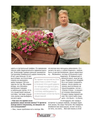 73
церты и гастрольный график. Со временем
нашли себе замечательного администрато-
ра: Александр Гуревич раньше занимался
гастролями знаменитого цирка лилипутов.
И вот уже больше 10 лет
выступаем, на отсутствие
спроса не жалуемся:
даем порядка 120 кон-
цертов за год. Мы ездим
всюду, не стесняясь
маленьких городов
и небольших залов. А то,
что существуют разные
составы, так ведь слуша-
тель волен сам выбирать,
на кого идти.
– Как все это время скла-
дывалась ваша личная жизнь? У артиста
всегда много поклонниц, не мешало ли
это отношениям?
– Увы, такая проблема есть всегда. Ме-
ня всегда мои женщины ревновали. А я
ничего не могу с собой поделать: люблю
быть в центре внимания, душа нараспаш­
ку… Возможно, потому отношения и рас-
падались. В первый раз я
женился рано, еще до ар-
мии. Родился сын Андрей.
Но я не сумел сохранить
семью: после армии на-
чались выступления на
танцплощадках, потом –
«Синяя птица», я оказал-
ся плохим семья­нином.
Стыдно перед первой же-
ной. Но глупо себя отри-
цать: что было – то было.
А пятнадцать лет назад я
встретил ту самую любовь, которую ждал
всю жизнь. Ее зовут Наталия. Не поверите:
влюбился как мальчишка, не мог ни есть,
ни пить, ни спать… Вся моя жизнь в этой
Во время гастролей во Вла-
дивостоке «С иняя птица»
в течение пяти дней давала
по четыре концерта в день,
и все концерты – «вживую».
П оэтому необходимость
в нескольких солистах была
объективной.
 