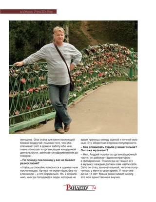 74
женщине. Она стала для меня настоящей
боевой подругой: помимо того, что обе-
спечивает уют в доме и заботу обо мне,
очень помогает в организации концертной
деятельности, занимается оформлением до-
говоров…
– По поводу поклонниц у вас не бывает
разногласий?
– Наташа спокойно относится к адекватным
поклонницам. Артист не может быть без по-
клонников – и это нормально. Но, к сожале-
нию, иногда попадаются люди, которые не
видят границы между сценой и личной жиз-
нью. Это оборотная сторона популярности.
– Как сложилась судьба у вашего сына?
Он тоже музыкант?
– Нет, Андрей пошел по организационной
части: он работает администратором
в филармонии. Я никогда не тащил его
в музыку: каждый должен сам найти себя.
Зато он отец замечательный, чего не полу-
чилось у меня в свое время. У него уже
дочке 18 лет: Маша заканчивает школу,
это моя единственная внучка.
МУЖСКО Й РАЗГО ВОР
 