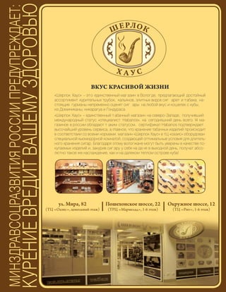 75
ВКУС КРАСИВОЙ ЖИЗНИ
«Шерлок Хаус» – это единственный магазин в Вологде, предлагающий достойный
ассортимент курительных трубок, кальянов, элитных видов сиг арет и табака. на-
стоящие гурманы непременно оценят сиг ары на любой вкус и кошелек с кубы,
из Доминиканы, никарагуа и Гондураса.
«Шерлок Хаус» – единственный т абачный магазин на северо-Западе, получивший
международный статус «специалист Habanos». на сегодняшний день всего 14 ма-
газинов в россии обладают т аким статусом. сертификат Habanos подтверждает
высочайший уровень сервиса, а главное, что хранение табачных изделий происходит
в соответствии со всеми нормами. магазин «Шерлок Хаус» в тЦ «оазис» оборудован
специальной хьюмидорной комнатой, создающей оптимальные условия для длитель-
ного хранения сигар. Благодаря этому вологжане могут быть уверены в качестве по-
купаемых изделий и, закурив сиг ару у себя на да че в выходной день, получат абсо-
лютно такое же наслаждение, как и на далеком теплом острове куба!
ул. Мира, 82
(ТЦ «Оазис», цокольный этаж)
Пошехонское шоссе, 22
(ТРЦ «Мармелад», 1-й этаж)
Окружное шоссе, 12
(ТЦ «Рио», 1-й этаж)
Реклама
 