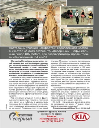77
Настоящим уголком комфорта и европейского настро-
ения стал на днях автоцентр «Северный» — официаль-
ный дилер KIA Motors, где автолюбителям презентова-
ли обновленный KIA cee’d.
Обычный субботний день превратился в лет-
ний праздник для многих вологжан, побывав-
ших на презентации нового хэтчбека KIA cee’d!
Превосходный дизайн в  стиле спортивного
авто с  четырехцилиндровым двигателем впе-
чатлил всех, посетители презентации букваль-
но влюбились в эту модель — отличный баланс
комфорта, функциональности и эстетики!
Европейское настроение задавали танцеваль-
ный коллектив «Ассорти» и  Леся Злобина, ис-
полнившая мировые хиты зарубежной музыки.
Еще одной пикантной деталью стала игра двух
мимов: их веселый перформанс на протяжении
всего мероприятия передал ду х старейшего ис-
кусства развлечения Франции. Завораживала
своим видом оригинальная живая статуя, рядом
с которой хотелось сфотографироваться каждо-
му гостю.
Под вкуснейшие угощения и  легкие фрукто-
вые напитки презентация прошла на позитивной
ноте: вокруг все у лыбались, с  удовольствием
позировали фотографам, которые, кстати, всем
присутствовавшим делали моментальные сним-
ки на  память! Порадовало прису тствие семей
с детьми. Мужчины с интересом рассматривали
машины, обсуждали возможности и преимуще-
ства новой модели, записывались на тест-драйв.
Многие отметили, что в  отличие от  KIA cee’d
далеко не  каждый хэтчбек может похвастаться
багажником таких размеров, а  если разложить
задние сиденья  — машина впо лне подойдет,
если придется перевезти что-то габаритное. Все
единодушно утвердились во мнении, что эта мо-
дель удобна как для семьи, так и  для личного
пользования, ведь она сделана полностью по за-
просам самых взыскательных европейских по-
требителей!
После презентации ведущие организовали вик-
торину, где почти все присутствовавшие получили
подарки от  автоцентра «Северный», а  в  финале
состоялся розыгрыш лотереи, и самые удачливые
гости ушли домой с пакетами, полными полезных
подарков вроде флеш-карт, светодиодных фона-
риков, ковриков для «мыши» и прочего.
KIA cee’d — это однозначно достойное качество
за  соизмеримые ему деньги. «Р андеву» ставит
свой знак качества и рекомендует!
Стоимость модели KIA cee’d – от 599900 руб.
Пройти тест-драйв на KIA cee’d
вы можете по адресу:
Вологда
Ленинградская, 97-б
тел. (8172) 799–777
Реклама
 