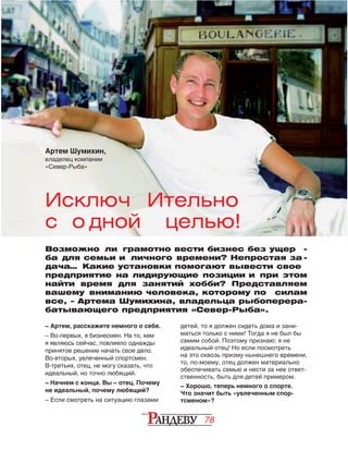 78
– Артем, расскажите немного о себе.
– Во‑первых, я бизнесмен. На то, кем
я являюсь сейчас, повлияло однажды
принятое решение начать свое дело.
Во‑вторых, увлеченный спортсмен.
В‑третьих, отец, не могу сказать, что
идеальный, но точно любящий.
– Начнем с конца. Вы – отец. Почему
не идеальный, почему любящий?
– Если смотреть на ситуацию глазами
детей, то я должен сидеть дома и зани‑
маться только с ними! Тогда я не был бы
самим собой. Поэтому признаю: я не 
идеальный отец! Но если посмотреть
на это сквозь призму нынешнего времени,
то, по-моему, отец должен материально
обеспечивать семью и нести за нее ответ‑
ственность, быть для детей примером.
– Хорошо, теперь немного о спорте.
Что значит быть «увлеченным спор-
тсменом»?
Возможно  ли грамотно вести бизнес без ущер -
ба для семьи и  личного времени? Непростая за -
дача… Какие установки помогают вывести свое
предприятие на лидирующие позиции и при этом
найти время для занятий хобби? Представляем
вашему вниманию человека, которому по   силам
все, – Артема Шумихина, владельца рыбоперера-
батывающего предприятия «Север-Рыба».
Исключ ительно
с о дной целью!
Артем Шумихин,
владелец компании
«Север-Рыба»
 