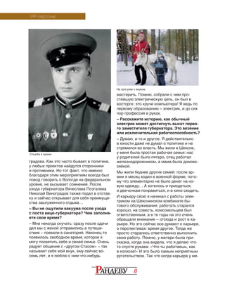 8
градова. Как это часто бывает в политике,
у любых проектов найдутся сторонники
и противники. Но тот факт, что именно
благодаря этим мероприятиям всегда был
повод говорить о Вологде на федеральном
уровне, не вызывает сомнений. После
ухода губернатора Вячеслава Позгалева
Николай Виноградов также подал в отстав-
ку и сейчас открывает для себя преимуще-
ства заслуженного отдыха…
– Вы не ощутили вакуума после ухода
с поста вице-губернатора? Чем заполня-
ете свое время?
– Мне некогда скучать: сразу после сдачи
дел мы с женой отправились в путеше-
ствие – поехали в санаторий. Наконец-то
появилось свободное время, которое я
могу посвятить себе и своей семье. Очень
радует общение с «другом Стасом» – так
называет себя мой внук, ему сейчас во-
семь лет, и я люблю с ним что-нибудь
VIP-персона
мастерить. Помню, собрали с ним про-
стейшую электрическую цепь, он был в
восторге: это круче компьютера! Я ведь по
первому образованию – электрик, и до сих
пор профессия в руках.
– Расскажите историю, как обычный
электрик может достигнуть высот перво-
го заместителя губернатора. Это везение
или исключительная работоспособность?
– Думаю, и то и другое. Я действительно
в юности даже не думал о политике и не
стремился во власть. Мы жили в Шексне,
у меня была простая рабочая семья: нас
у родителей было пятеро, отец работал
железнодорожником, а мама была домохо-
зяйкой.
Мы жили беднее других семей: после ар­
мии я месяц ходил в военной форме, пото­
му что элементарно не было денег на но­
вую одежду… А хотелось и приодеться,
и девчонкам понравиться, и в кино сходить.
И карьеру свою я начинал с работы элек-
триком на Шекснинском комбинате бы-
тового обслуживания: работать старался
хорошо, на совесть, комсомольцем был
ответственным, а в те годы на это очень
обращали внимание – отсюда и рост в ка-
рьере. Но это сейчас все думают о карьере,
о перспективах: время другое. Тогда же
просто старались ответственно выполнить
свою работу. Помню, у матери была при-
сказка, когда она видела, что я делаю что-
то спустя рукава: «Что ты работаешь, как
в колхозе!» И это было самым неприятным
ругательством. Так что когда карьера у ме-
Служба в армии
На прогулке с внуком
 