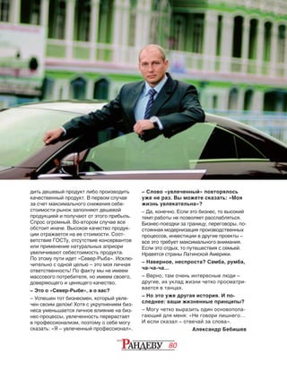 80
дить дешевый продукт либо производить
качественный продукт. В первом случае
за счет максимального снижения себе‑
стоимости рынок заполняют дешевой
продукцией и получают от этого прибыль.
Спрос огромный. Во‑втором случае все
обстоит иначе. Высокое качество продук‑
ции отражается на ее стоимости. Соот‑
ветствие ГОСТу, отсутствие консервантов
или применение натуральных априори
увеличивают себестоимость продукта.
По этому пути идет «Север-Рыба». Исклю‑
чительно с одной целью – это моя личная
ответственность! По факту мы не имеем
массового потребителя, но имеем своего,
доверяющего и ценящего качество.
– Это о «Север-Рыбе», а о вас?
– Успешен тот бизнесмен, который увле‑
чен своим делом! Хотя с укрупнением биз‑
неса уменьшается личное влияние на биз‑
нес-процессы, увлеченность перерастает
в профессионализм, поэтому о себе могу
сказать: «Я – увлеченный профессионал».
– Слово «увлеченный» повторялось
уже не раз. Вы можете сказать: «Моя
жизнь увлекательна»?
– Да, конечно. Если это бизнес, то высокий
темп работы не позволяет расслабляться.
Бизнес-поездки за границу, переговоры, по‑
стоянная модернизация производственных
процессов, инвестиции в другие проекты –
все это требует максимального внимания.
Если это отдых, то путешествия с семьей.
Нравятся страны Латинской Америки.
– Наверное, неспроста? Самба, румба,
ча-ча-ча…
– Верно, там очень интересные люди –
другие, их уклад жизни четко просматри‑
вается в танцах.
– Но это уже другая история. И по-
следнее: ваши жизненные принципы?
– Могу четко выразить один основопола‑
гающий для меня: «Не говори лишнего…
И если сказал – отвечай за слова».
Александр Бебишев
 