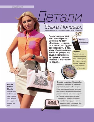 ˜ еталиОльга Полевая,управляющая модельным агентством «Линум»
Представляем вам
наш новый редак-
ционный проект –
«Детали». Из меся-
ца в месяц мы будем
рассказывать о тех,
кому оборачиваются
вслед на улицах го-
рода, перетряхнем
их сумки и узнаем
главное – анатомию
их стиля…
Зеркало
Куда же без него –
самая незаменимая
вещь в моей сумке!
Это подарок лучшей
подруги, привезла
мне на память
из Таиланда.
Сумка и кошелек Juicy couture
Эту сумку я приобрела во время оче‑
редного путешествия в Финляндию.
К ней прилагался кошелек, выполнен‑
ный из такого же материала модного
розового оттенка – это меня и подкупи‑
ло! Теперь ношу с удовольствием!
А кроме того, приятно осознавать,
что в Вологде вряд ли у кого‑то
еще есть сумка этой марки. Экс‑
клюзивность – это важно!
Платье
Frankie
Morello
Одно из моих
любимых пла‑
тьев этого се‑
зона. Купила
его в одном из
бутиков Ми‑
лана.
Ключи
от машины
ДеталиДеталиДеталиОльга Полевая,управляющая модельным агентством «Линум»
Представляем вам
наш новый редак-
ционный проект –
«Детали». Из меся-
ца в месяц мы будем
рассказывать о тех,
кому оборачиваются
вслед на улицах го-
рода, перетряхнем
их сумки и узнаем
главное – анатомию
их стиля…
Сумка и кошелек Juicy couture
Эту сумку я приобрела во время оче‑
редного путешествия в Финляндию.
К ней прилагался кошелек, выполнен‑
ный из такого же материала модного
розового оттенка – это меня и подкупи‑
ло! Теперь ношу с удовольствием!
А кроме того, приятно осознавать,
Платье
Frankie
Morello
Одно из моих
любимых пла‑
тьев этого се‑
зона. Купила
его в одном из
бутиков Ми‑
лана.
главное – анатомию
из Таиланда.
Сумка и кошелек Juicy couture
Эту сумку я приобрела во время оче‑
А кроме того, приятно осознавать,
что в Вологде вряд ли у кого‑то
еще есть сумка этой марки. Экс‑
клюзивность – это важно!
А кроме того, приятно осознавать,
спЕЦпРоЕКТ
 