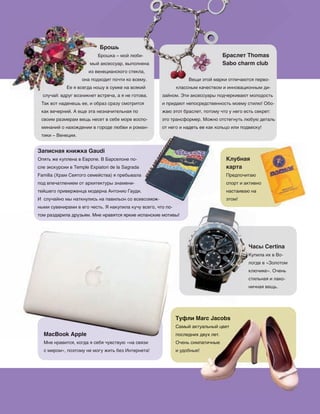 83
MacBook Applе
Мне нравится, когда я себя чувствую «на связи
с миром», поэтому не могу жить без Интернета!
Браслет Thomas
Sabo charm club
Вещи этой марки отличаются перво‑
классным качеством и инновационным ди‑
зайном. Эти аксессуары подчеркивают молодость
и придают непосредственность моему стилю! Обо‑
жаю этот браслет, потому что у него есть секрет:
это трансформер. Можно отстегнуть любую деталь
от него и надеть ее как кольцо или подвеску!
Брошь
Брошка – мой люби‑
мый аксессуар, выполнена
из венецианского стекла,
она подходит почти ко всему.
Ее я всегда ношу в сумке на всякий
случай: вдруг возникнет встреча, а я не готова.
Так вот наденешь ее, и образ сразу смотрится
как вечерний. А еще эта незначительная по
своим размерам вещь несет в себе море воспо‑
минаний о нахождении в городе любви и роман‑
тики – Венеции.
Записная книжка Gaudi
Опять же куплена в Европе. В Барселоне по‑
сле экскурсии в Temple Expiatori de la Sagrada
Família (Храм Святого семейства) я пребывала
под впечатлением от архитектуры знамени‑
тейшего приверженца модерна Антонио Гауди.
И случайно мы наткнулись на павильон со всевозмож‑
ными сувенирами в его честь. Я накупила кучу всего, что по‑
том раздарила друзьям. Мне нравятся яркие испанские мотивы!
это трансформер. Можно отстегнуть любую деталь
от него и надеть ее как кольцо или подвеску!
Опять же куплена в Европе. В Барселоне по‑
сле экскурсии в Temple Expiatori de la Sagrada
Família (Храм Святого семейства) я пребывала
И случайно мы наткнулись на павильон со всевозмож‑
ными сувенирами в его честь. Я накупила кучу всего, что по‑
Клубная
карта
Предпочитаю
спорт и активно
настаиваю на
этом!
Часы Certina
Купила их в Во‑
логде в «Золотом
ключике». Очень
стильная и лако‑
ничная вещь.
Часы Certina
Туфли Marc Jacobs
Самый актуальный цвет
последних двух лет.
Очень симпатичные
и удобные!
Туфли Marc Jacobs
Самый актуальный цвет
последних двух лет.
Очень симпатичные
и удобные!
MacBook Applе
том раздарила друзьям. Мне нравятся яркие испанские мотивы!том раздарила друзьям. Мне нравятся яркие испанские мотивы!
Туфли Marc Jacobs
Самый актуальный цвет
последних двух лет.
Туфли Marc Jacobs
Самый актуальный цвет
последних двух лет.
 