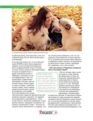 86
в рабочем языке, мне пришлось учить его
с репетитором. Но тут опять же все дело –
в мотивации.
А потом получилось так, что на третьем
курсе ВГМХА у меня была неудачная
травма, из-за которой мне пришлось
взять ака­демический отпуск. И когда
по воле случая учеба на некоторое время
отошла на задний план, я
вдруг вспомнила мысль о
Германии: попалась на гла‑
за информация о том, что
существует студенческая
программа «Au-pair» для из‑
учения языка, когда студен‑
ты едут в страну – носитель
языка и живут там в семьях,
помогая воспитывать детей.
Я загорелась этой идеей.
Хотя программа эта в основ‑
ном была для студентов факультетов ино‑
странных языков, я решила, что сделаю
все возможное и невозможное, чтобы
в нее попасть. Написала заявление, стала
срочно изучать немецкий, готовиться, по‑
стоянно напоминала о себе… Я была на‑
строена очень решительно, и, видимо, это
не осталось без внимания у тех, кто за‑
нимался этим проектом, и меня приняли.
Но со сроками вышла некоторая заминка:
я надеялась уехать осенью, но документы
на визу были готовы только к декабрю.
Но я добилась того, чего хотела!
– Как твоя жизнь в Германии складыва-
лась в бытовом плане?
– За эти четыре года я успе‑
ла пожить в трех семьях.
В первый раз это был не‑
большой городок Бад Хон‑
неф недалеко от Бонна.
В той семье были две де‑
вочки 4 и 7 лет. Их мама
давала сессионные уроки
английского и периодиче‑
ски уезжала на семинары,
поэтому им требовалась
помощница, которая будет
оставаться с детьми. У меня была отдель‑
ная комната и один выходной в неделю,
который я могла посвящать своим заняти‑
ям, а в остальное время с утра до прихо‑
да родителей я занималась с детишками.
Это был мой первый языковой опыт, и я
волей-неволей начала разговаривать, как
НАШИ ЗА ГРАНИЦЕЙ
Девиз всей моей
жизни в Германии:
«Так! Дышим глубже!»
Это стало для меня не
только отличной язы-
ковой практикой, но и
хорошей школой тер-
пения и находчивости.
С собаками породы алабай любимой подружки Юли Мазалецкой
 