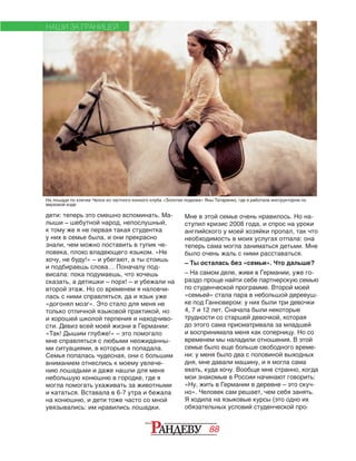 88
дети: теперь это смешно вспоминать. Ма‑
лыши – шебутной народ, непослушный,
к тому же я не первая такая студентка
у них в семье была, и они прекрасно
знали, чем можно поставить в тупик че‑
ловека, плохо владеющего языком. «Не
хочу, не буду!» – и убегают, а ты стоишь
и подбираешь слова… Поначалу под‑
висала: пока подумаешь, что хочешь
сказать, а детишки – порх! – и убежали на
второй этаж. Но со временем я наловчи‑
лась с ними справляться, да и язык уже
«догонял мозг». Это стало для меня не
только отличной языковой практикой, но
и хорошей школой терпения и находчиво‑
сти. Девиз всей моей жизни в Германии:
«Так! Дышим глубже!» – это помогало
мне справляться с любыми неожиданны‑
ми ситуациями, в которые я попадала.
Семья попалась чудесная, они с большим
вниманием отнеслись к моему увлече‑
нию лошадьми и даже нашли для меня
небольшую конюшню в городке, где я
могла помогать ухаживать за животными
и кататься. Вставала в 6-7 утра и бежала
на конюшню, и дети тоже часто со мной
увязывались: им нравились лошадки.
Мне в этой семье очень нравилось. Но на‑
ступил кризис 2008 года, и спрос на уроки
английского у моей хозяйки пропал, так что
необходимость в моих услугах отпала: она
теперь сама могла заниматься детьми. Мне
было очень жаль с ними расставаться.
– Ты осталась без «семьи». Что дальше?
– На самом деле, живя в Германии, уже го‑
раздо проще найти себе партнерскую семью
по студенческой программе. Второй моей
«семьей» стала пара в небольшой деревуш‑
ке под Ганновером: у них были три девочки
4, 7 и 12 лет. Сначала были некоторые
трудности со старшей девочкой, которая
до этого сама присматривала за младшей
и воспринимала меня как соперницу. Но со
временем мы наладили отношения. В этой
семье было еще больше свободного време‑
ни: у меня было два с половиной выходных
дня, мне давали машину, и я могла сама
ехать, куда хочу. Вообще мне странно, когда
мои знакомые в России начинают говорить:
«Ну, жить в Германии в деревне – это скуч‑
но». Человек сам решает, чем себя занять.
Я ходила на языковые курсы (это одно их
обязательных условий студенческой про‑
НАШИ ЗА ГРАНИЦЕЙ
На лошади по кличке Челси из частного конного клуба «Золотая подкова» Яны Татаренко, где я работала инструктором по
верховой езде
 