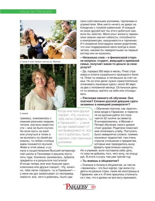 90
граммы), знакомилась с
самыми разными людьми,
читала, изучала окрестно‑
сти – мне не было скучно.
Но если сесть за комп
или уткнуться в телек и
не вылезать из своей ра‑
ковины, то любая столица
мира покажется скучной.
Живя в этой семье, я уз‑
нала о существовании Высшей ветеринар‑
ной школы в Ганновере и решила посту‑
пить туда. Усиленно занималась, зубрила
предметы и в результате поступила!
И когда теперь мне мои бывшие одно‑
классники или друзья говорят: «Ну, конеч‑
но, тебе легко говорить: ты в Германии!» –
у меня аж дух захватывает от несправед‑
ливости: все, чего я добилась, было сде‑
НАШИ ЗА ГРАНИЦЕЙ
лано собственными усилиями, терпением и
упрямством. Мне никто ничего не давал на
блюдечке с голубой каемочкой. И каждый
из моих друзей мог бы этого добиться сам,
если бы захотел. Меня опыт жизни в герман‑
ских семьях научил гибкости, способности
к компромиссам, находчивости и терпению.
И я искренне благодарна своим родителям,
что они поддерживали меня всегда в моих
затеях, какими бы невероятными на первый
взгляд они ни казались.
– Несколько слов – о финансовой сторо-
не вопроса: студент, живущий в приемной
семье, получает какие-то деньги за свои
услуги?
– Да, порядка 260 евро в месяц. Плюс стра‑
ховка и оплата социального проездного биле‑
та. Плюс ты живешь и питаешься за счет се‑
мьи. Но из этих денег нужно самостоятельно
оплачивать языковые курсы: около 80 евро
за два с половиной месяца. Остальные день‑
ги ты можешь тратить на себя или отклады‑
вать.
– Расскажи немного об обучении. Оно
платное? Сложно русской девушке сдать
экзамены в немецкий университет?
– Обучение платное, как практич­
ес­ки везде в Германии: в пересче­
те на русские рубли это полу­
ча­ет­ся 32 тысячи за семестр.
Я ин­те­ре­со­валась: в Москве и
Питере обу­чение такого уровня
стоит до­ро­же. Родители помогают
мне оплачивать учебу. Поступать
было невероятно сложно: помимо
языковых трудностей, там очень
строгое отношение к предметам,
которые мне приходилось вызу‑
бривать практически наизусть.
Но я упрямая: если поста­вила себе цель,
то пока не добьюсь того, чего хочу, не опущу
рук. В итоге я учусь там уже третий год.
– Ты живешь в общежитии?
– Сначала я попала в общежитие, но там не
«при­жилась»: это был корпус, где жили сту­
ден­ты из разных стран, такие же иностран­цы в
Германии, как и я. И мне пришлось столкнуть‑
ся с тем, что я далеко не все могу принимать
Когда мне мои друзья
говорят: «Ну, конечно,
тебе легко говорить: ты
в Германии!» – у ме­ня
аж дух захватывает от
несправедливости: все,
чего я добилась, было
сделано собственными
усилиями.
С папой и псом Тимкой, взятым из «Велеса»
С мамой
 