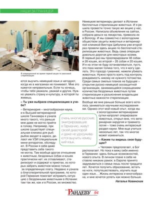 94
Немецкие ветеринары делают в Испании
бесплатные стерилизации животных. И я ре‑
шила провести точно такую же акцию у нас,
в России. Написала объявления на сайтах,
собрала деньги на лекарства, привезла их
в Вологду. И мы совместно с вологодским
обществом защиты животных и ветеринар‑
ной клиникой Виктора Цибулина уже второй
раз провели здесь акцию по бесплатной сте‑
рилизации животных. Ведь сама операция
довольно дорогая для некоторых хозяев.
В первый раз мы прооперировали 46 собак
и 26 кошек, во второй – 26 собак и 20 кошек.
И я на этом не буду останавливаться, пусть
это пока малая толика того, что я могу сде‑
лать. Это гораздо гуманнее, нежели убивать
животных. Нужно просто взять под контроль
рождаемость никому не нужного потомства.
Среди самых смелых планов на будущее –
открытие русско‑немецкой зоозащитной
организации, занимающейся сокращением
количества бездомных животных путем
стерилизации и разъяснения владельцам
животных важности стерилизации.
Вообще же мне раньше больше всего хоте‑
лось заниматься научными исследования‑
ми. Однако этот мой новый опыт, когда мы
с вологодскими ветеринарами
сутки напролет оперировали
животных, открыл мне, что вете‑
ринарная хирургия и травмато‑
логия – тоже очень интересный
раздел науки. Мне еще учиться
несколько лет, так что многое
может измениться.
– Каким ты видишь свое буду-
щее?
– Человек предполагает, а Бог
располагает. Но пока я вижу себя именно
в Германии: здесь больше возможностей,
нового опыта. В личном плане я себе не
ставлю никаких рамок: в Европе принято
задумываться о семье лишь после тридцати
лет. Хочется получить образование, встать
на ноги, попутешествовать, изучить еще
один язык… Жизнь интересна и многообраз‑
на, и мне хочется успеть как можно больше.
Наталья Новинская
ются выучить немецкий язык и негодуют,
когда их в магазинах не понимают. Мне это
кажется неправильным. Если ты хочешь,
чтобы тебя уважали, уважай и других. Нуж‑
но уважать страну и культуру, в которой ты
живешь.
– Ты уже выбрала специализацию в уче-
бе?
– Ветеринария – многообразная наука,
и в Высшей ветеринарной
школе Ганновера я узнала
много такого, что раньше
мне даже не могло прийти
в голову. Например, при
школе существует специ‑
альная клиника для рыб:
рыбок вводят в наркоз, де‑
лают им УЗИ специальным
мини‑аппаратом, обследу‑
ют. В России я себе даже
представить себе такого
не могла. Там вообще другое отношение
к животным, бездомных собак и кошек
практически нет: их отлавливают, сте‑
рилизуют и содержат в приютах, из кото‑
рых забрать животное можно только
за определенную плату. Недавно я узнала
о благотворительной программе, по кото‑
рой Германия помогает исправить ситуа‑
цию с бездомными животными в Испании:
там так же, как и в России, их множество.
НАШИ ЗА ГРАНИЦЕЙ
очень многие русские,
эмигрировавшие
в Германию, живут
своей диаспорой
и даже не удосужива-
ются выучить немец-
кий язык.
В операционной во время первой акции по массовой
стерилизации
 