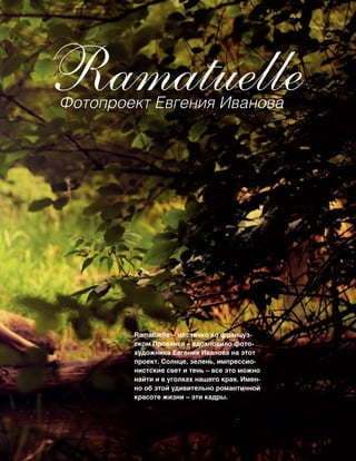 97
RamatuelleФотопроект Евгения Иванова
Ramatuelle – местечко во француз-
ском Провансе – вдохновило фото-
художника Евгения Иванова на этот
проект. Солнце, зелень, импрессио-
нистские свет и тень – все это можно
найти и в уголках нашего края. Имен-
но об этой удивительно романтичной
красоте жизни – эти кадры.
 