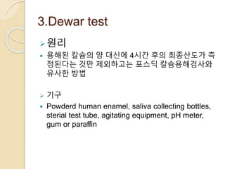 3.Dewar test
원리
 용해된 칼슘의 양 대신에 4시간 후의 최종산도가 측
정된다는 것만 제외하고는 포스딕 칼슘용해검사와
유사한 방법
 기구
 Powderd human enamel, saliva collecting bottles,
sterial test tube, agitating equipment, pH meter,
gum or paraffin
 